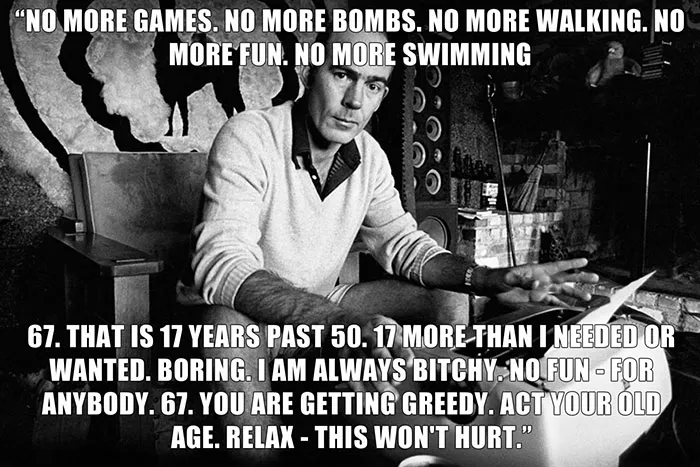 Hunter S. Thompson’s last words spoken - "NO MORE GAMES. NO MORE BOMBS. NO MORE WALKING. NO MORE FUN. NO MORE SWIMMING 67. THAT IS 17 YEARS PAST 50. 17 MORE THAN I NEEDED OR WANTED. BORING. I AM ALWAYS BITCHY. NO FUN-FOR ANYBODY. 67. YOU ARE GETTING GREEDY. ACT YOUR OLD AGE. RELAX - THIS WON'T HURT."