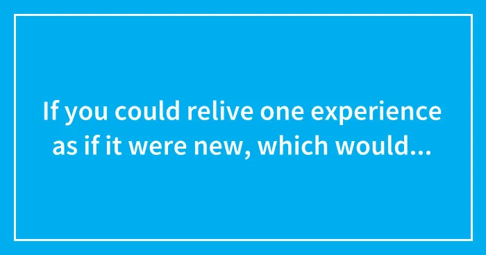 If you could relive one experience as if it were new, which would you choose?