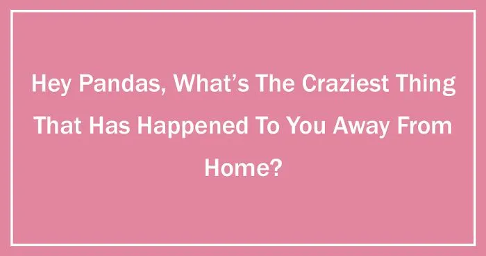 Hey Pandas, What’s The Craziest Thing That Has Happened To You Away From Home?