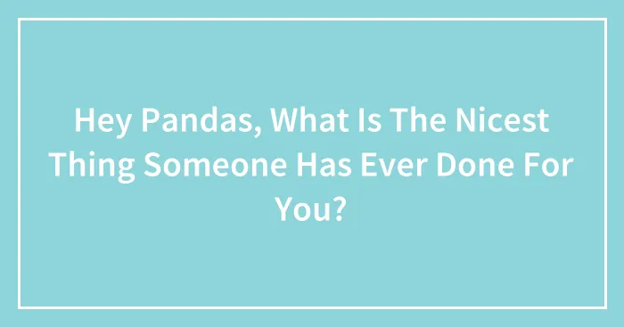 Hey Pandas, What Is The Nicest Thing Someone Has Ever Done For You? (Closed)