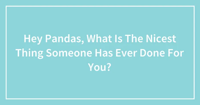 Hey Pandas, What Is The Nicest Thing Someone Has Ever Done For You? (Closed)