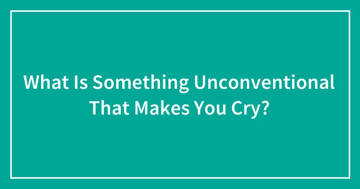 What Is Something Unconventional That Makes You Cry?