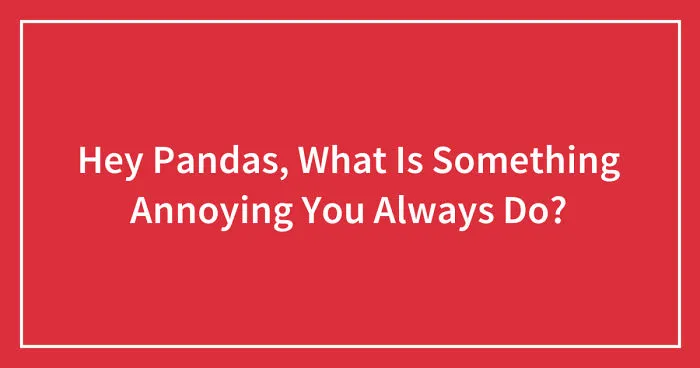 Hey Pandas, What Is Something Annoying You Always Do? (Closed)