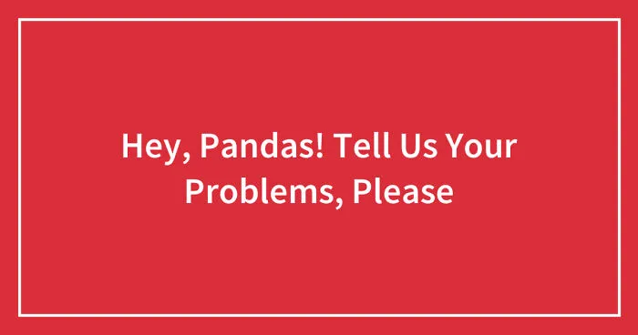 Hey, Pandas! Tell Us Your Problems, Please (Closed)