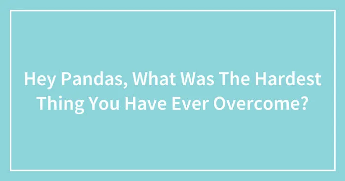 Hey Pandas, What Was The Hardest Thing You Have Ever Overcome?