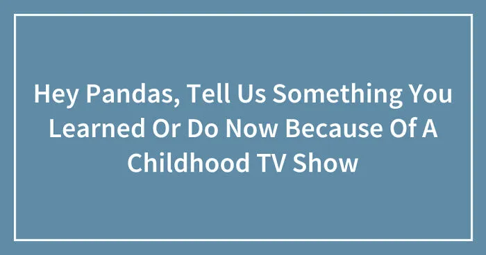 Hey Pandas, Tell Us Something You Learned Or Do Now Because Of A Childhood TV Show (Closed)