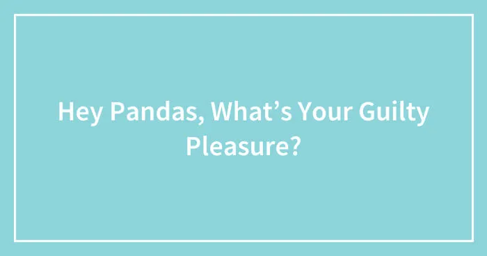 Hey Pandas, What’s Your Guilty Pleasure? (Closed)