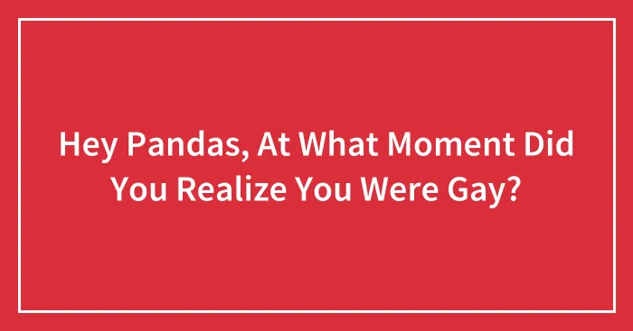 Hey Pandas, At What Moment Did You Realize You Were Gay? (Closed)