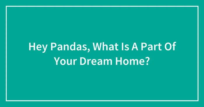 Hey Pandas, What Is A Part Of Your Dream Home? (Closed)