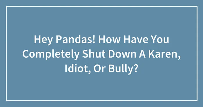 Hey Pandas! How Have You Completely Shut Down A Karen, Idiot, Or Bully? (Closed)