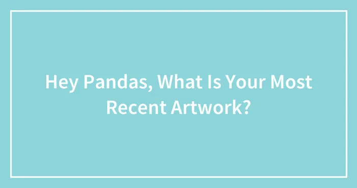 Hey Pandas, What Is Your Most Recent Artwork? (Closed)