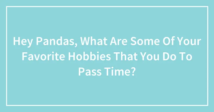 Hey Pandas, What Are Some Of Your Favorite Hobbies That You Do To Pass Time? (Closed)