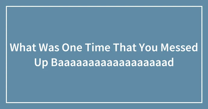 What Was One Time That You Messed Up Baaaaaaaaaaaaaaaaaad
