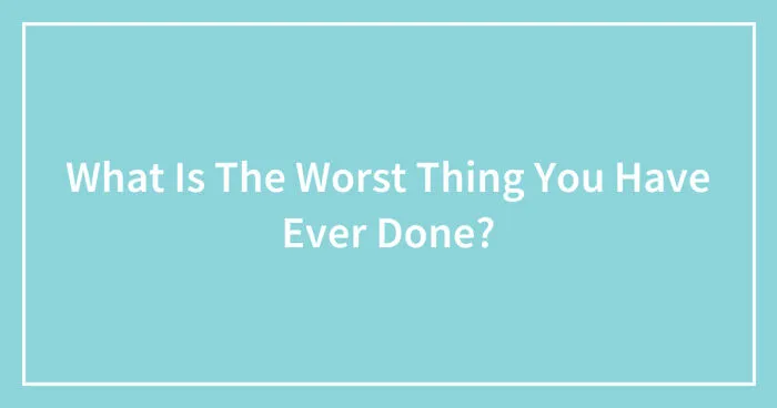 What Is The Worst Thing You Have Ever Done? (Closed)