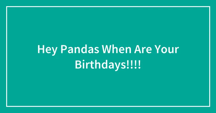 Hey Pandas When Are Your Birthdays!!!!