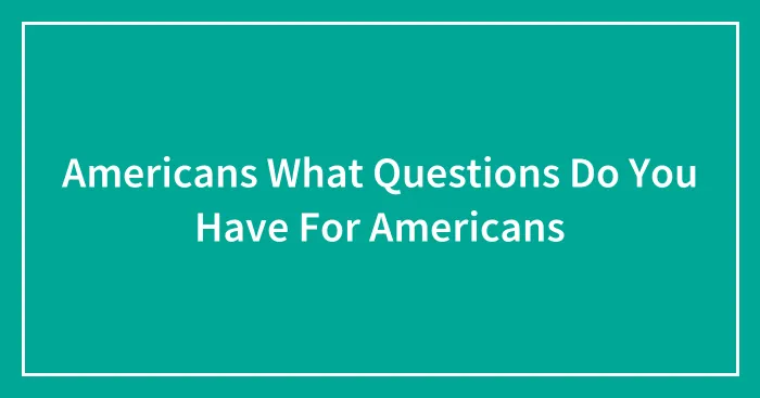 Americans What Questions Do You Have For Americans