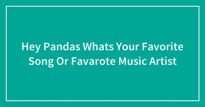 Hey Pandas Whats Your Favorite Song Or Favarote Music Artist