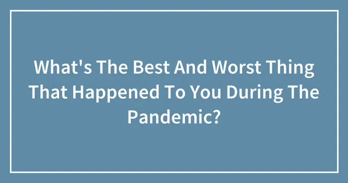 What's The Best And Worst Thing That Happened To You During The Pandemic? (Closed)