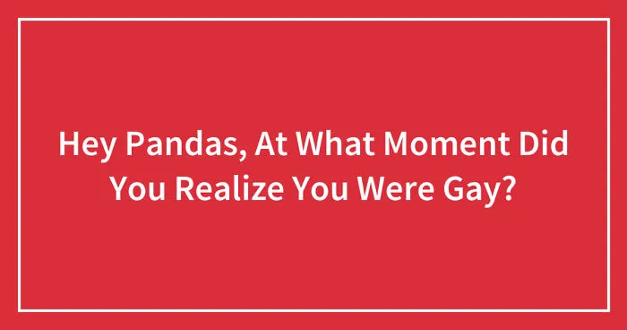 Hey Pandas, At What Moment Did You Realize You Were Gay? (Closed)