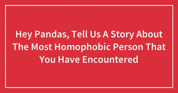 Hey Pandas, Tell Us A Story About The Most Homophobic Person That You Have Encountered (Closed)