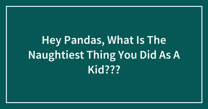 Hey Pandas, What Is The Naughtiest Thing You Did As A Kid???