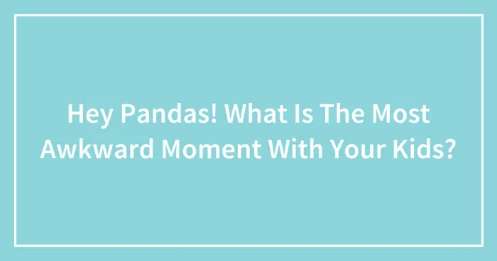 Hey Pandas, What Was The Most Awkward Moment With Your Kids? (Closed)