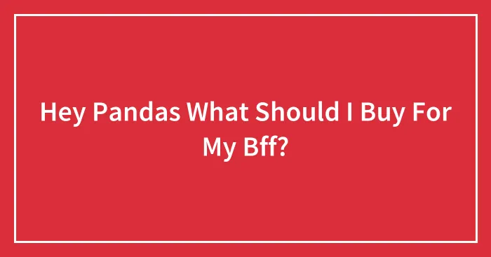 Hey Pandas What Should I Buy For My Bff?