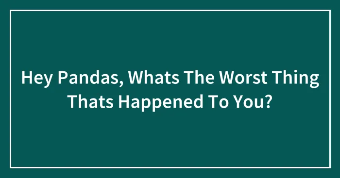 Hey Pandas, Whats The Worst Thing Thats Happened To You?