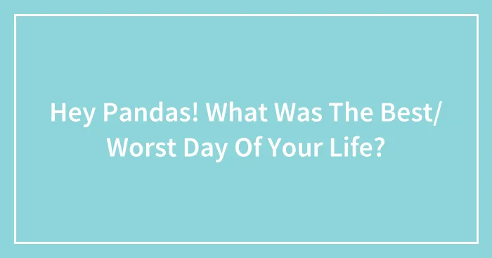 Hey Pandas! What Was The Best/ Worst Day Of Your Life?