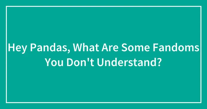 Hey Pandas, What Are Some Fandoms You Don't Understand? (Closed)