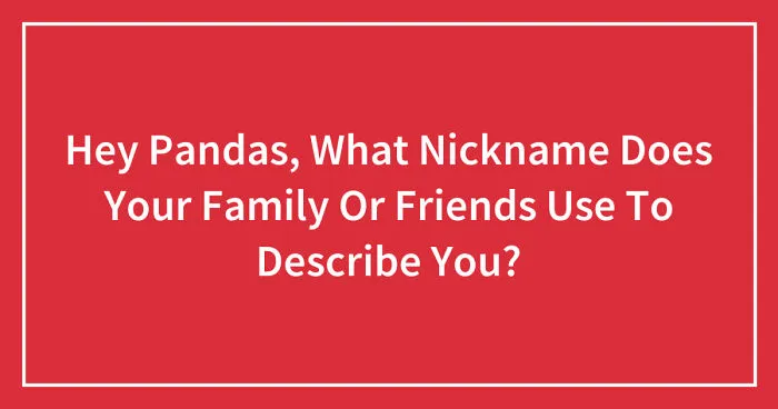 Hey Pandas, What Nickname Does Your Family Or Friends Use To Describe You? (Closed)