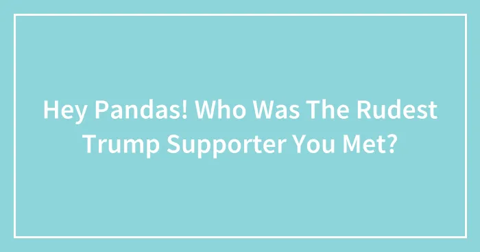 Hey Pandas! Who Was The Rudest Trump Supporter You Met?