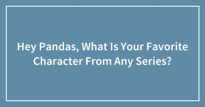 Hey Pandas, What Is Your Favorite Character From Any Series?