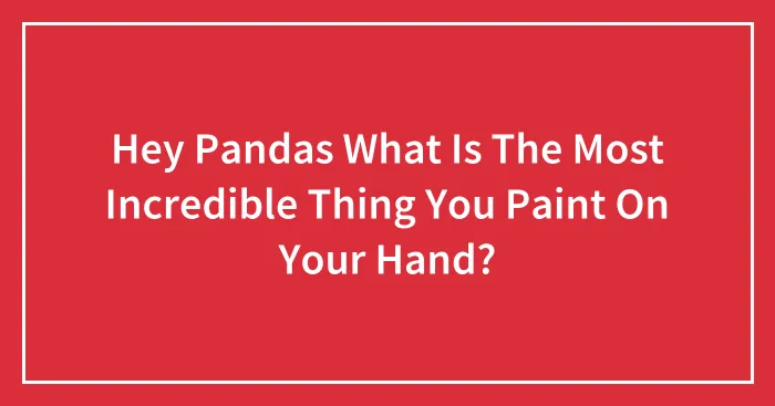 Hey Pandas What Is The Most Incredible Thing You Paint On Your Hand?