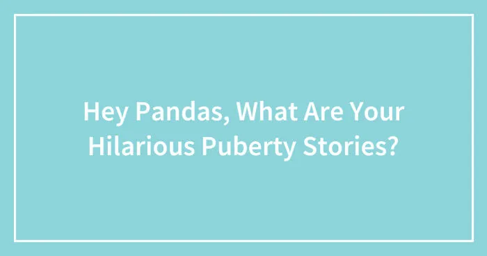 Hey Pandas, What Are Your Hilarious Puberty Stories? (Closed)
