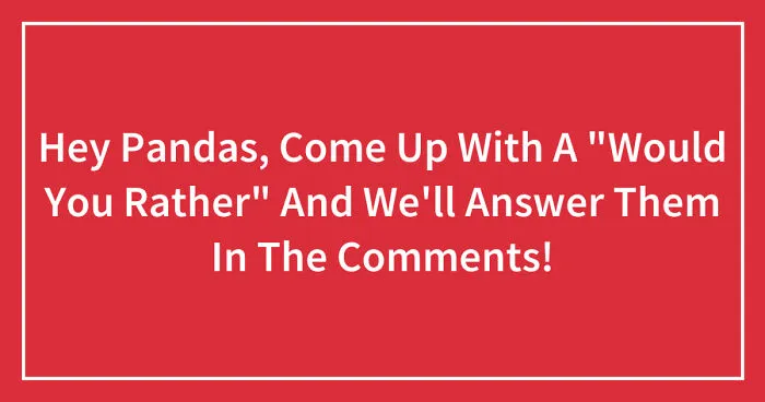 Hey Pandas, Come Up With A "Would You Rather" And We'll Answer Them In The Comments! (Closed)