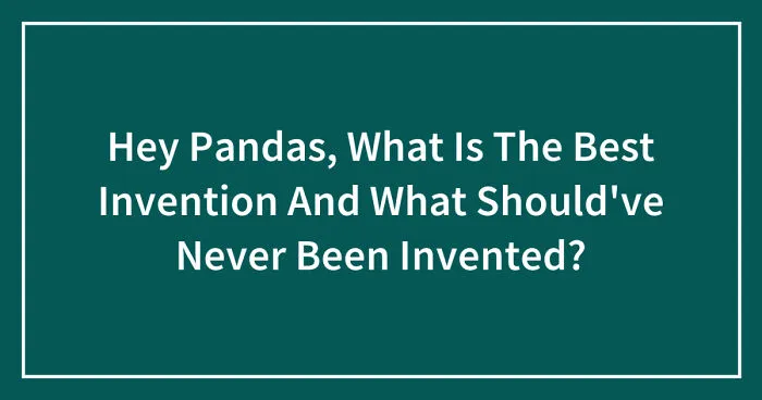 Hey Pandas, What Is The Best Invention And What Should've Never Been Invented? (Closed)
