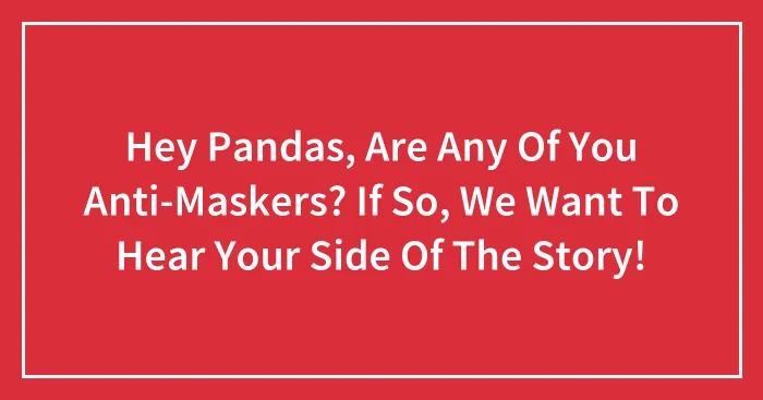 Hey Pandas, Are Any Of You Anti-Maskers? If So, We Want To Hear Your Side Of The Story!