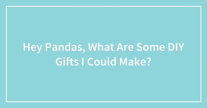 Hey Pandas, What Are Some DIY Gifts I Could Make?