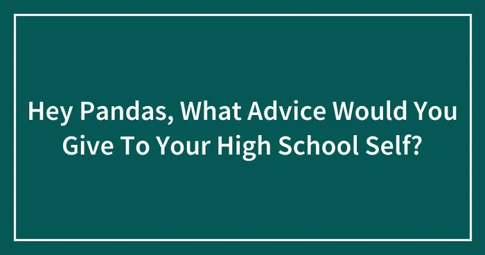 Hey Pandas, What Advice Would You Give To Your High School Self? (Closed)