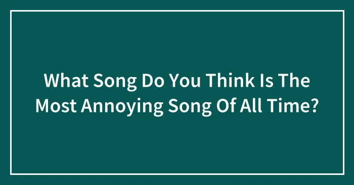 What Song Do You Think Is The Most Annoying Song Of All Time?