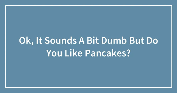 Ok, It Sounds A Bit Dumb But Do You Like Pancakes?