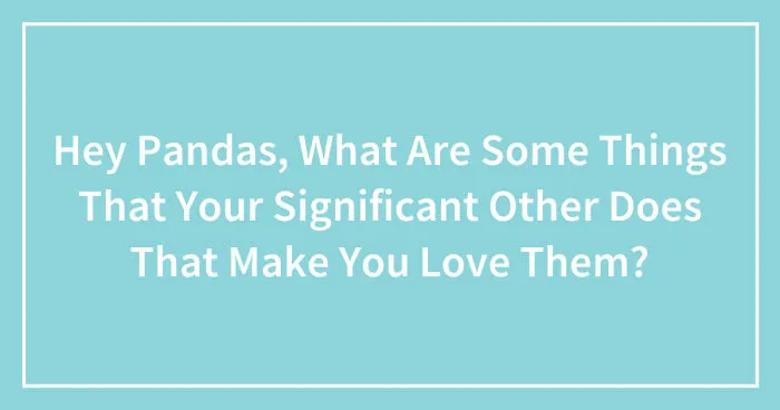 Hey Pandas, What Are Some Things That Your Significant Other Does That Make You Love Them? (Closed)