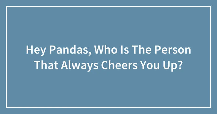 Hey Pandas, Who Is The Person That Always Cheers You Up? (Closed)