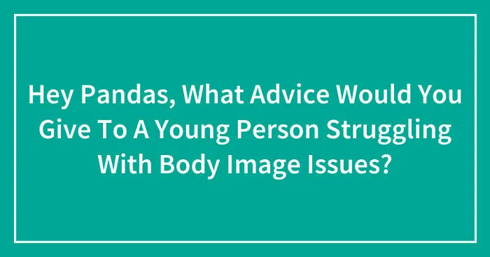 Hey Pandas, What Advice Would You Give To A Young Person Struggling With Body Image Issues? (Closed)