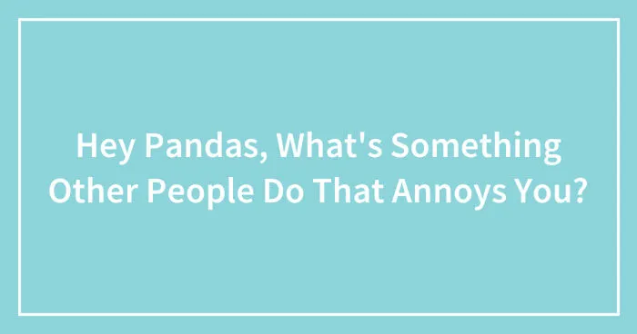 Hey Pandas, What's Something Other People Do That Annoys You? (Closed)