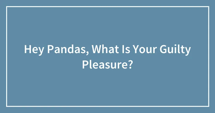 Hey Pandas, What Is Your Guilty Pleasure? (Closed)