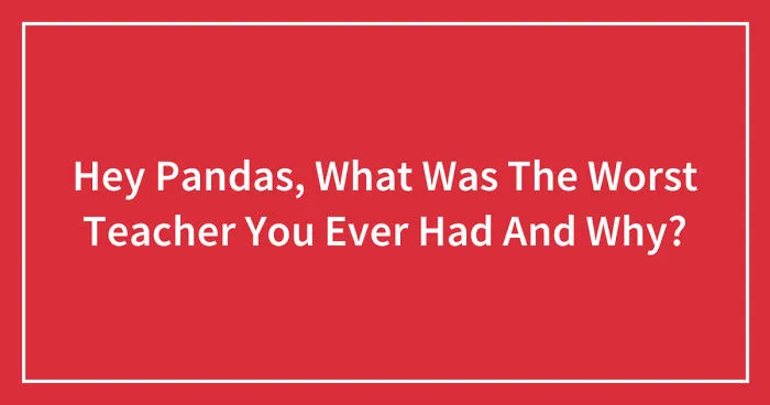 Hey Pandas, What Was The Worst Teacher You Ever Had And Why? (Closed)
