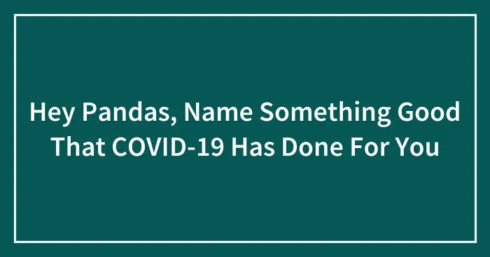 Hey Pandas, Name Something Good That COVID-19 Has Done For You (Closed)