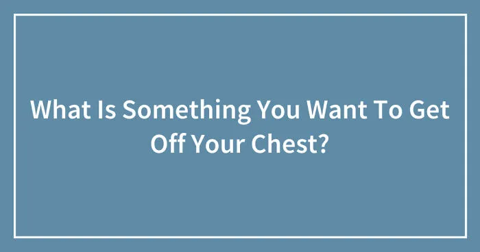 What Is Something You Want To Get Off Your Chest? (Closed)